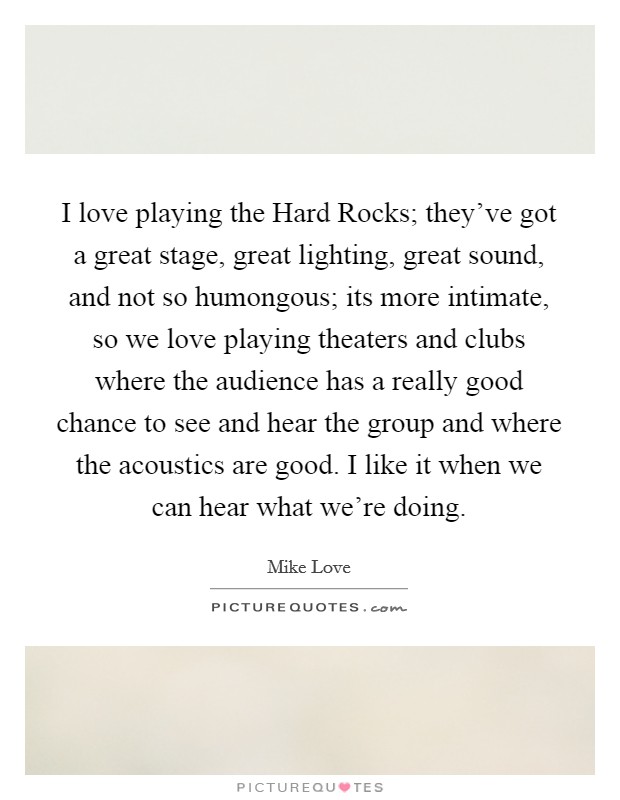 I love playing the Hard Rocks; they've got a great stage, great lighting, great sound, and not so humongous; its more intimate, so we love playing theaters and clubs where the audience has a really good chance to see and hear the group and where the acoustics are good. I like it when we can hear what we're doing Picture Quote #1