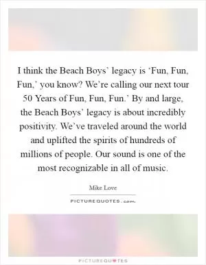 I think the Beach Boys’ legacy is ‘Fun, Fun, Fun,’ you know? We’re calling our next tour  50 Years of Fun, Fun, Fun.’ By and large, the Beach Boys’ legacy is about incredibly positivity. We’ve traveled around the world and uplifted the spirits of hundreds of millions of people. Our sound is one of the most recognizable in all of music Picture Quote #1