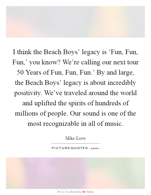 I think the Beach Boys' legacy is ‘Fun, Fun, Fun,' you know? We're calling our next tour  50 Years of Fun, Fun, Fun.' By and large, the Beach Boys' legacy is about incredibly positivity. We've traveled around the world and uplifted the spirits of hundreds of millions of people. Our sound is one of the most recognizable in all of music Picture Quote #1