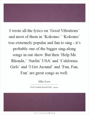 I wrote all the lyrics on ‘Good Vibrations’ and most of them in ‘Kokomo.’ ‘Kokomo’ was extremely popular and fun to sing - it’s probably one of the bigger sing-along songs in our show. But then ‘Help Me Rhonda,’ ‘Surfin’ USA’ and ‘California Girls’ and ‘I Get Around’ and ‘Fun, Fun, Fun’ are great songs as well Picture Quote #1