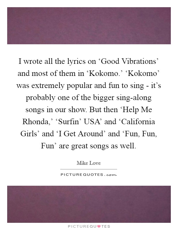 I wrote all the lyrics on ‘Good Vibrations' and most of them in ‘Kokomo.' ‘Kokomo' was extremely popular and fun to sing - it's probably one of the bigger sing-along songs in our show. But then ‘Help Me Rhonda,' ‘Surfin' USA' and ‘California Girls' and ‘I Get Around' and ‘Fun, Fun, Fun' are great songs as well Picture Quote #1