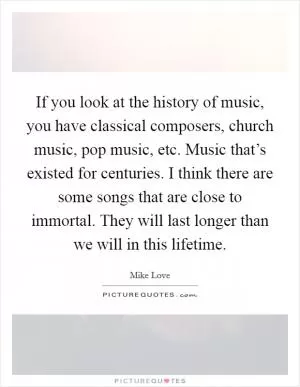 If you look at the history of music, you have classical composers, church music, pop music, etc. Music that’s existed for centuries. I think there are some songs that are close to immortal. They will last longer than we will in this lifetime Picture Quote #1