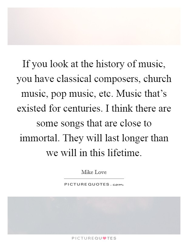 If you look at the history of music, you have classical composers, church music, pop music, etc. Music that's existed for centuries. I think there are some songs that are close to immortal. They will last longer than we will in this lifetime Picture Quote #1