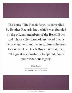 The name ‘The Beach Boys’ is controlled by Brother Records Inc., which was founded by the original members of the Beach Boys and whose sole shareholders voted over a decade ago to grant me an exclusive license to tour as ‘The Beach Boys.’ With it, I’ve felt a great responsibility to uphold, honor and further our legacy Picture Quote #1