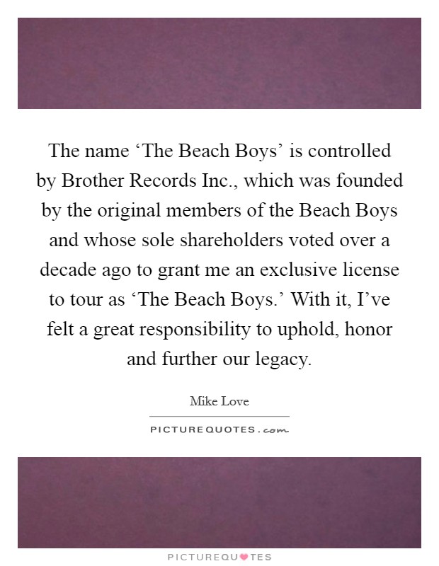 The name ‘The Beach Boys' is controlled by Brother Records Inc., which was founded by the original members of the Beach Boys and whose sole shareholders voted over a decade ago to grant me an exclusive license to tour as ‘The Beach Boys.' With it, I've felt a great responsibility to uphold, honor and further our legacy Picture Quote #1