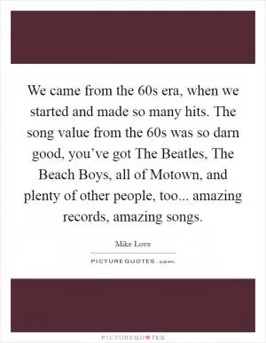 We came from the  60s era, when we started and made so many hits. The song value from the  60s was so darn good, you’ve got The Beatles, The Beach Boys, all of Motown, and plenty of other people, too... amazing records, amazing songs Picture Quote #1