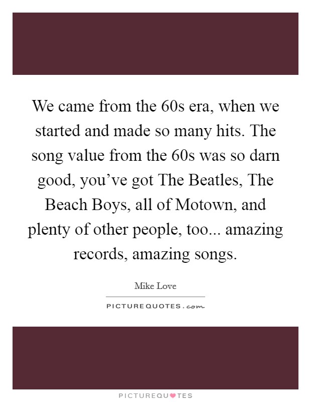 We came from the  60s era, when we started and made so many hits. The song value from the  60s was so darn good, you've got The Beatles, The Beach Boys, all of Motown, and plenty of other people, too... amazing records, amazing songs Picture Quote #1