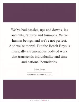 We’ve had hassles, ups and downs, ins and outs, failures and triumphs. We’re human beings, and we’re not perfect. And we’re mortal. But the Beach Boys is musically a tremendous body of work that transcends individuality and time and national boundaries Picture Quote #1