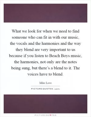 What we look for when we need to find someone who can fit in with our music, the vocals and the harmonies and the way they blend are very important to us because if you listen to Beach Boys music, the harmonies, not only are the notes being sung, but there’s a blend to it. The voices have to blend Picture Quote #1