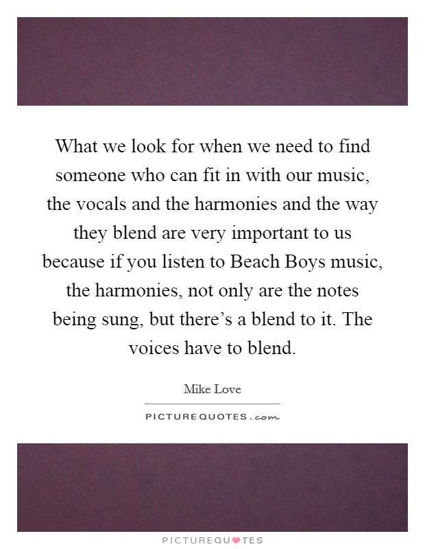 What we look for when we need to find someone who can fit in with our music, the vocals and the harmonies and the way they blend are very important to us because if you listen to Beach Boys music, the harmonies, not only are the notes being sung, but there's a blend to it. The voices have to blend Picture Quote #1