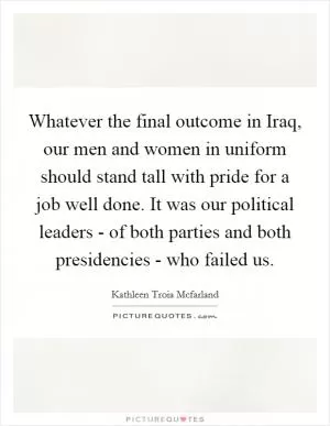 Whatever the final outcome in Iraq, our men and women in uniform should stand tall with pride for a job well done. It was our political leaders - of both parties and both presidencies - who failed us Picture Quote #1