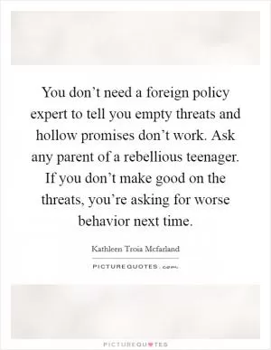 You don’t need a foreign policy expert to tell you empty threats and hollow promises don’t work. Ask any parent of a rebellious teenager. If you don’t make good on the threats, you’re asking for worse behavior next time Picture Quote #1