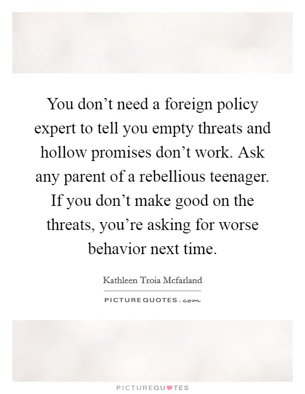 You don't need a foreign policy expert to tell you empty threats and hollow promises don't work. Ask any parent of a rebellious teenager. If you don't make good on the threats, you're asking for worse behavior next time Picture Quote #1