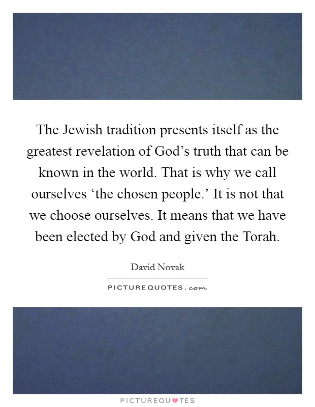 The Jewish tradition presents itself as the greatest revelation of God's truth that can be known in the world. That is why we call ourselves ‘the chosen people.' It is not that we choose ourselves. It means that we have been elected by God and given the Torah Picture Quote #1