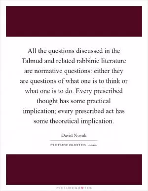 All the questions discussed in the Talmud and related rabbinic literature are normative questions: either they are questions of what one is to think or what one is to do. Every prescribed thought has some practical implication; every prescribed act has some theoretical implication Picture Quote #1