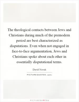 The theological contacts between Jews and Christians during much of the premodern period are best characterized as disputations. Even when not engaged in face-to-face argumentation, Jews and Christians spoke about each other in essentially disputational terms Picture Quote #1