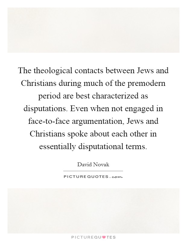 The theological contacts between Jews and Christians during much of the premodern period are best characterized as disputations. Even when not engaged in face-to-face argumentation, Jews and Christians spoke about each other in essentially disputational terms Picture Quote #1