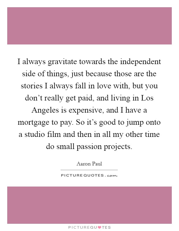 I always gravitate towards the independent side of things, just because those are the stories I always fall in love with, but you don't really get paid, and living in Los Angeles is expensive, and I have a mortgage to pay. So it's good to jump onto a studio film and then in all my other time do small passion projects Picture Quote #1