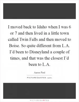 I moved back to Idaho when I was 6 or 7 and then lived in a little town called Twin Falls and then moved to Boise. So quite different from L.A. I’d been to Disneyland a couple of times, and that was the closest I’d been to L.A Picture Quote #1