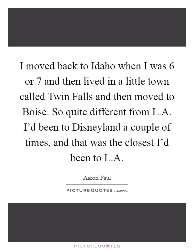 I moved back to Idaho when I was 6 or 7 and then lived in a little town called Twin Falls and then moved to Boise. So quite different from L.A. I'd been to Disneyland a couple of times, and that was the closest I'd been to L.A Picture Quote #1