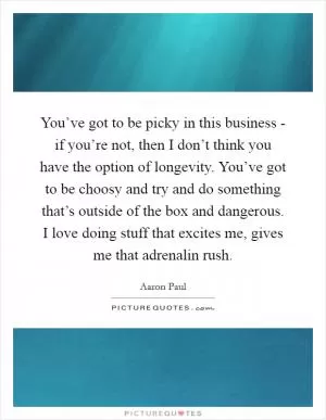 You’ve got to be picky in this business - if you’re not, then I don’t think you have the option of longevity. You’ve got to be choosy and try and do something that’s outside of the box and dangerous. I love doing stuff that excites me, gives me that adrenalin rush Picture Quote #1