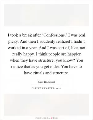 I took a break after ‘Confessions.’ I was real picky. And then I suddenly realized I hadn’t worked in a year. And I was sort of, like, not really happy. I think people are happier when they have structure, you know? You realize that as you get older. You have to have rituals and structure Picture Quote #1
