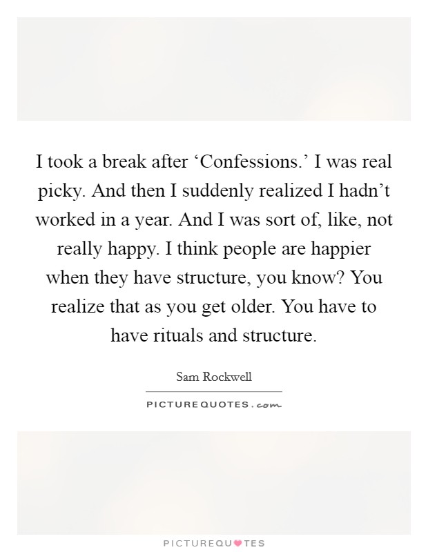 I took a break after ‘Confessions.' I was real picky. And then I suddenly realized I hadn't worked in a year. And I was sort of, like, not really happy. I think people are happier when they have structure, you know? You realize that as you get older. You have to have rituals and structure Picture Quote #1