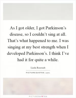 As I got older, I got Parkinson’s disease, so I couldn’t sing at all. That’s what happened to me. I was singing at my best strength when I developed Parkinson’s. I think I’ve had it for quite a while Picture Quote #1