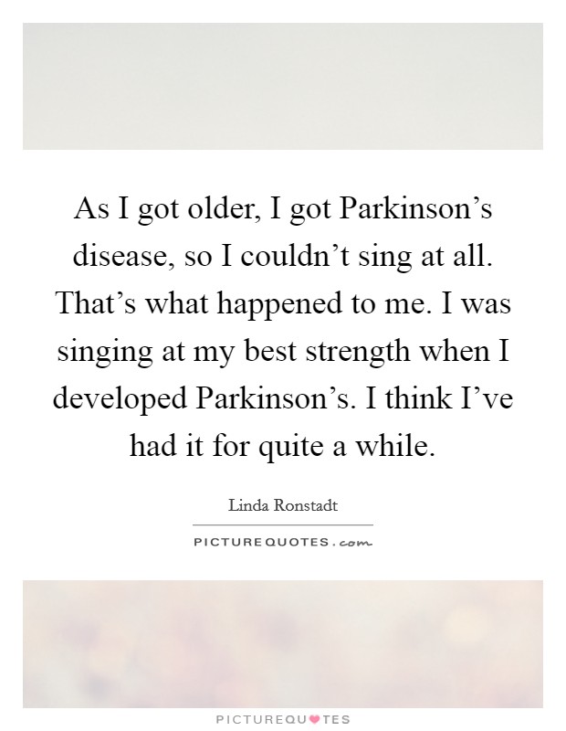 As I got older, I got Parkinson's disease, so I couldn't sing at all. That's what happened to me. I was singing at my best strength when I developed Parkinson's. I think I've had it for quite a while Picture Quote #1