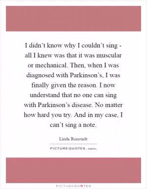 I didn’t know why I couldn’t sing - all I knew was that it was muscular or mechanical. Then, when I was diagnosed with Parkinson’s, I was finally given the reason. I now understand that no one can sing with Parkinson’s disease. No matter how hard you try. And in my case, I can’t sing a note Picture Quote #1