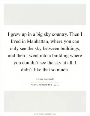 I grew up in a big sky country. Then I lived in Manhattan, where you can only see the sky between buildings, and then I went into a building where you couldn’t see the sky at all. I didn’t like that so much Picture Quote #1