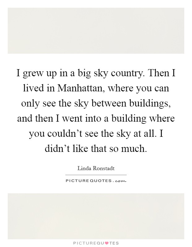 I grew up in a big sky country. Then I lived in Manhattan, where you can only see the sky between buildings, and then I went into a building where you couldn't see the sky at all. I didn't like that so much Picture Quote #1