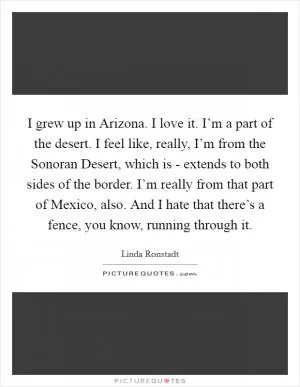 I grew up in Arizona. I love it. I’m a part of the desert. I feel like, really, I’m from the Sonoran Desert, which is - extends to both sides of the border. I’m really from that part of Mexico, also. And I hate that there’s a fence, you know, running through it Picture Quote #1