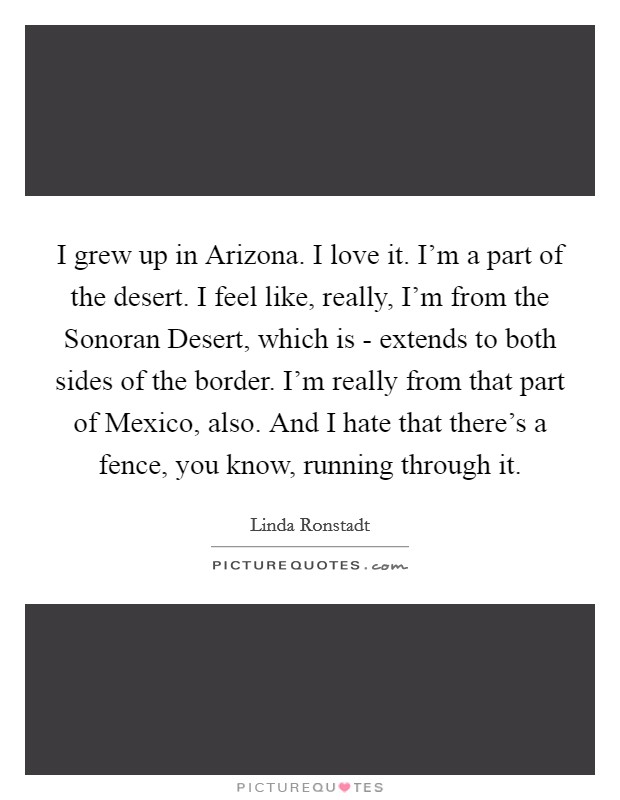 I grew up in Arizona. I love it. I'm a part of the desert. I feel like, really, I'm from the Sonoran Desert, which is - extends to both sides of the border. I'm really from that part of Mexico, also. And I hate that there's a fence, you know, running through it Picture Quote #1