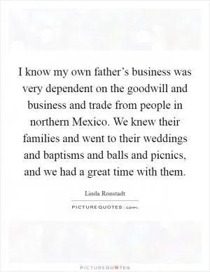 I know my own father’s business was very dependent on the goodwill and business and trade from people in northern Mexico. We knew their families and went to their weddings and baptisms and balls and picnics, and we had a great time with them Picture Quote #1