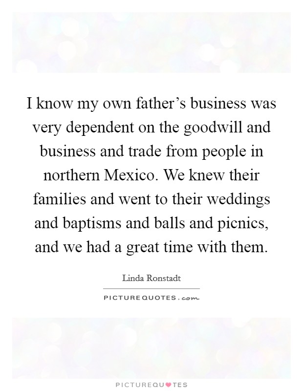 I know my own father's business was very dependent on the goodwill and business and trade from people in northern Mexico. We knew their families and went to their weddings and baptisms and balls and picnics, and we had a great time with them Picture Quote #1