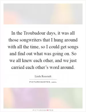 In the Troubadour days, it was all those songwriters that I hung around with all the time, so I could get songs and find out what was going on. So we all knew each other, and we just carried each other’s word around Picture Quote #1