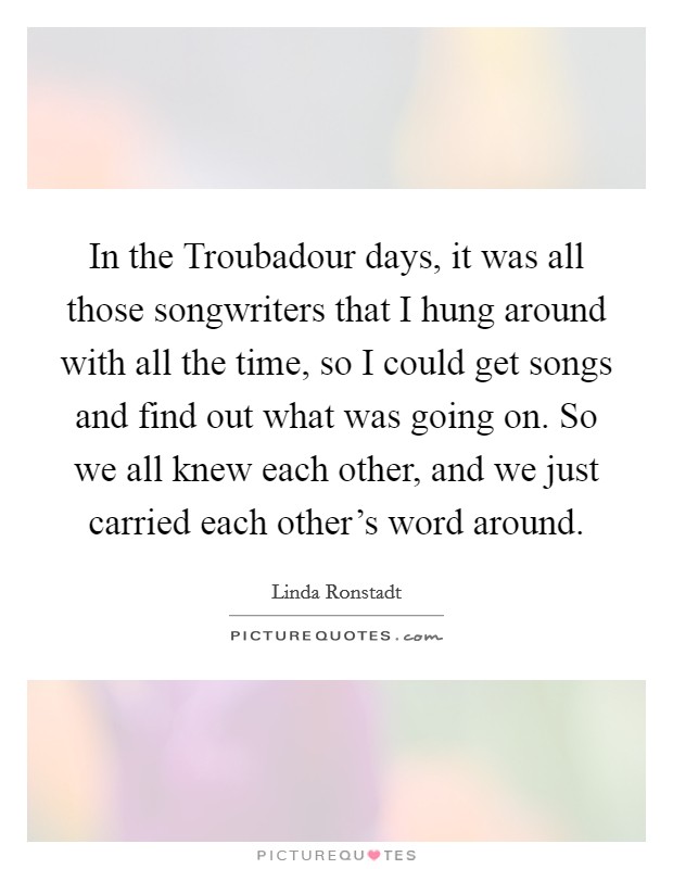 In the Troubadour days, it was all those songwriters that I hung around with all the time, so I could get songs and find out what was going on. So we all knew each other, and we just carried each other's word around Picture Quote #1