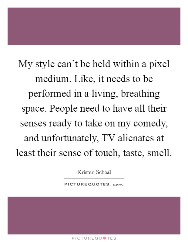 My style can't be held within a pixel medium. Like, it needs to be performed in a living, breathing space. People need to have all their senses ready to take on my comedy, and unfortunately, TV alienates at least their sense of touch, taste, smell Picture Quote #1