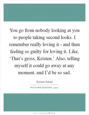 You go from nobody looking at you to people taking second looks. I remember really loving it - and then feeling so guilty for loving it. Like, ‘That’s gross, Kristen.’ Also, telling myself it could go away at any moment, and I’d be so sad Picture Quote #1