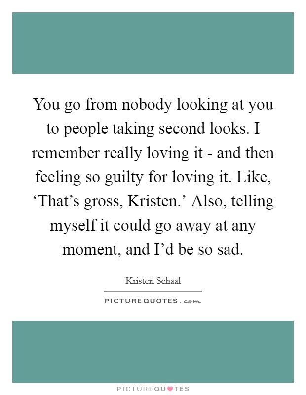 You go from nobody looking at you to people taking second looks. I remember really loving it - and then feeling so guilty for loving it. Like, ‘That's gross, Kristen.' Also, telling myself it could go away at any moment, and I'd be so sad Picture Quote #1