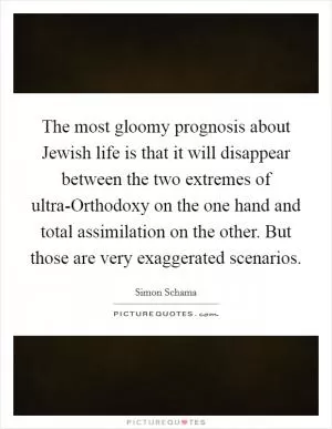 The most gloomy prognosis about Jewish life is that it will disappear between the two extremes of ultra-Orthodoxy on the one hand and total assimilation on the other. But those are very exaggerated scenarios Picture Quote #1