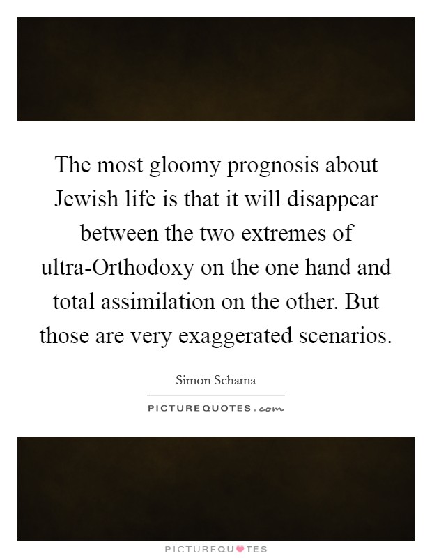 The most gloomy prognosis about Jewish life is that it will disappear between the two extremes of ultra-Orthodoxy on the one hand and total assimilation on the other. But those are very exaggerated scenarios Picture Quote #1