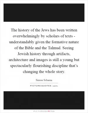 The history of the Jews has been written overwhelmingly by scholars of texts - understandably given the formative nature of the Bible and the Talmud. Seeing Jewish history through artifacts, architecture and images is still a young but spectacularly flourishing discipline that’s changing the whole story Picture Quote #1