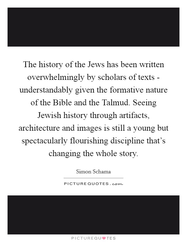 The history of the Jews has been written overwhelmingly by scholars of texts - understandably given the formative nature of the Bible and the Talmud. Seeing Jewish history through artifacts, architecture and images is still a young but spectacularly flourishing discipline that's changing the whole story Picture Quote #1