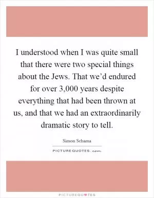 I understood when I was quite small that there were two special things about the Jews. That we’d endured for over 3,000 years despite everything that had been thrown at us, and that we had an extraordinarily dramatic story to tell Picture Quote #1