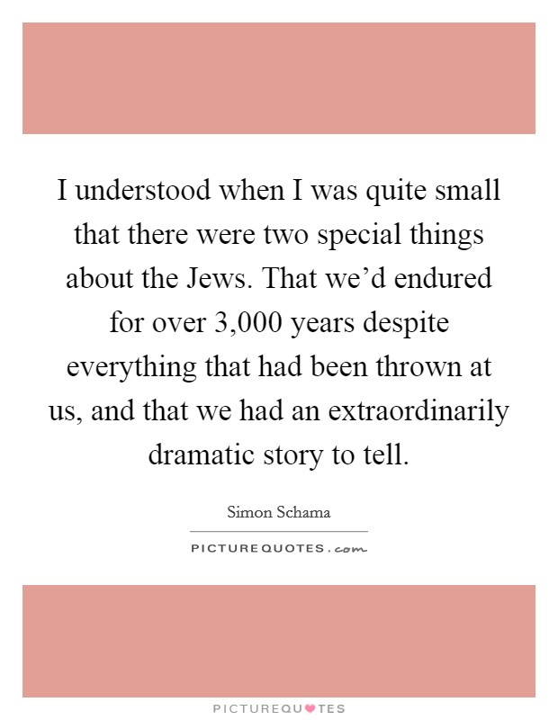 I understood when I was quite small that there were two special things about the Jews. That we'd endured for over 3,000 years despite everything that had been thrown at us, and that we had an extraordinarily dramatic story to tell Picture Quote #1