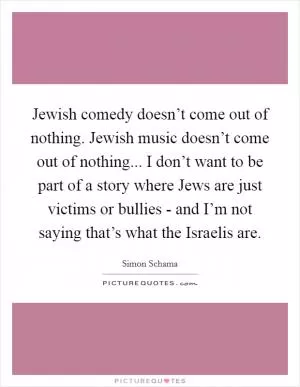 Jewish comedy doesn’t come out of nothing. Jewish music doesn’t come out of nothing... I don’t want to be part of a story where Jews are just victims or bullies - and I’m not saying that’s what the Israelis are Picture Quote #1