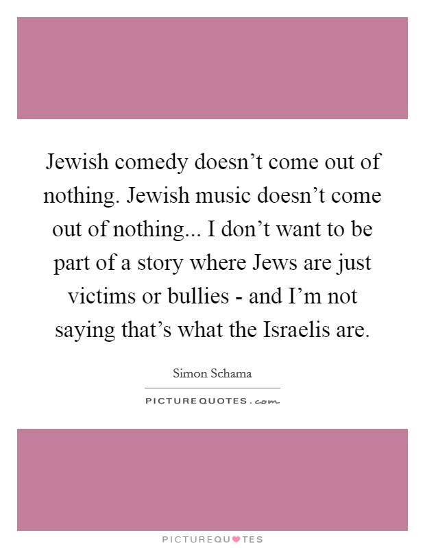 Jewish comedy doesn't come out of nothing. Jewish music doesn't come out of nothing... I don't want to be part of a story where Jews are just victims or bullies - and I'm not saying that's what the Israelis are Picture Quote #1