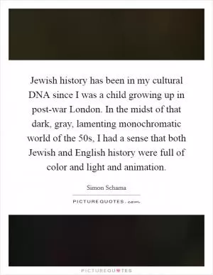 Jewish history has been in my cultural DNA since I was a child growing up in post-war London. In the midst of that dark, gray, lamenting monochromatic world of the  50s, I had a sense that both Jewish and English history were full of color and light and animation Picture Quote #1